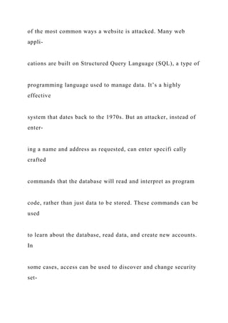 of the most common ways a website is attacked. Many web
appli-
cations are built on Structured Query Language (SQL), a type of
programming language used to manage data. It’s a highly
effective
system that dates back to the 1970s. But an attacker, instead of
enter-
ing a name and address as requested, can enter specifi cally
crafted
commands that the database will read and interpret as program
code, rather than just data to be stored. These commands can be
used
to learn about the database, read data, and create new accounts.
In
some cases, access can be used to discover and change security
set-
 