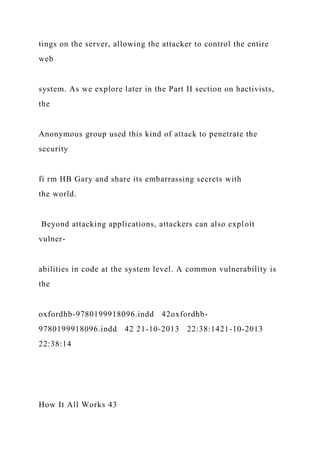 tings on the server, allowing the attacker to control the entire
web
system. As we explore later in the Part II section on hactivists,
the
Anonymous group used this kind of attack to penetrate the
security
fi rm HB Gary and share its embarrassing secrets with
the world.
Beyond attacking applications, attackers can also exploit
vulner-
abilities in code at the system level. A common vulnerability is
the
oxfordhb-9780199918096.indd 42oxfordhb-
9780199918096.indd 42 21-10-2013 22:38:1421-10-2013
22:38:14
How It All Works 43
 