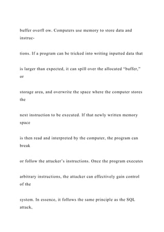 buffer overfl ow. Computers use memory to store data and
instruc-
tions. If a program can be tricked into writing inputted data that
is larger than expected, it can spill over the allocated “buffer,”
or
storage area, and overwrite the space where the computer stores
the
next instruction to be executed. If that newly written memory
space
is then read and interpreted by the computer, the program can
break
or follow the attacker’s instructions. Once the program executes
arbitrary instructions, the attacker can effectively gain control
of the
system. In essence, it follows the same principle as the SQL
attack,
 