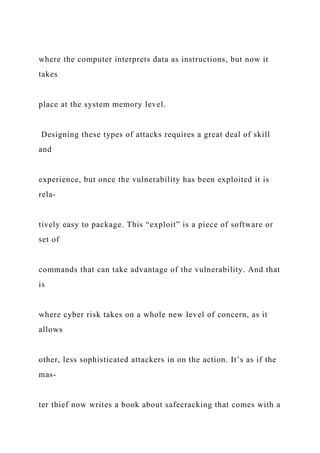 where the computer interprets data as instructions, but now it
takes
place at the system memory level.
Designing these types of attacks requires a great deal of skill
and
experience, but once the vulnerability has been exploited it is
rela-
tively easy to package. This “exploit” is a piece of software or
set of
commands that can take advantage of the vulnerability. And that
is
where cyber risk takes on a whole new level of concern, as it
allows
other, less sophisticated attackers in on the action. It’s as if the
mas-
ter thief now writes a book about safecracking that comes with a
 