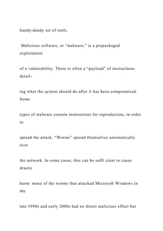 handy-dandy set of tools.
Malicious software, or “malware,” is a prepackaged
exploitation
of a vulnerability. There is often a “payload” of instructions
detail-
ing what the system should do after it has been compromised.
Some
types of malware contain instructions for reproduction, in order
to
spread the attack. “Worms” spread themselves automatically
over
the network. In some cases, this can be suffi cient to cause
drastic
harm: many of the worms that attacked Microsoft Windows in
the
late 1990s and early 2000s had no direct malicious effect but
 
