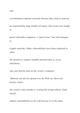 still
overwhelmed corporate networks because they tried to send out
an exponentially large number of copies. One worm even sought
to
patch vulnerable computers, a “good worm,” but still managed
to
cripple networks. Other vulnerabilities have been exploited to
allow
the attacker to capture valuable personal data or, in an
anarchistic
turn, just destroy data on the victim’s computer.
Malware can also be spread over the Web via “drive-by”
attacks, where
the victim’s only mistake is visiting the wrong website. Such
attacks
exploit vulnerabilities in the web browser or in the many
 