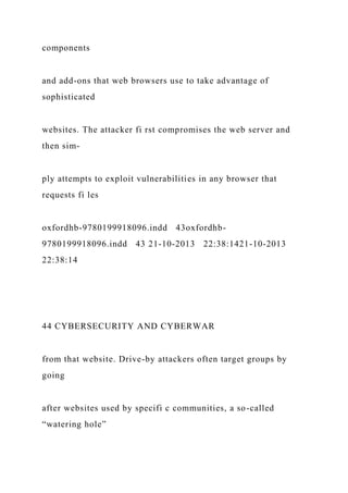 components
and add-ons that web browsers use to take advantage of
sophisticated
websites. The attacker fi rst compromises the web server and
then sim-
ply attempts to exploit vulnerabilities in any browser that
requests fi les
oxfordhb-9780199918096.indd 43oxfordhb-
9780199918096.indd 43 21-10-2013 22:38:1421-10-2013
22:38:14
44 CYBERSECURITY AND CYBERWAR
from that website. Drive-by attackers often target groups by
going
after websites used by specifi c communities, a so-called
“watering hole”
 