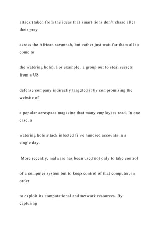 attack (taken from the ideas that smart lions don’t chase after
their prey
across the African savannah, but rather just wait for them all to
come to
the watering hole). For example, a group out to steal secrets
from a US
defense company indirectly targeted it by compromising the
website of
a popular aerospace magazine that many employees read. In one
case, a
watering hole attack infected fi ve hundred accounts in a
single day.
More recently, malware has been used not only to take control
of a computer system but to keep control of that computer, in
order
to exploit its computational and network resources. By
capturing
 