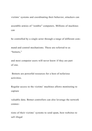 victims’ systems and coordinating their behavior, attackers can
assemble armies of “zombie” computers. Millions of machines
can
be controlled by a single actor through a range of different com-
mand and control mechanisms. These are referred to as
“botnets,”
and most computer users will never know if they are part
of one.
Botnets are powerful resources for a host of nefarious
activities.
Regular access to the victims’ machines allows monitoring to
capture
valuable data. Botnet controllers can also leverage the network
connec-
tions of their victims’ systems to send spam, host websites to
sell illegal
 