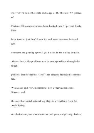 stuff” drive home the scale and range of the threats: 97 percent
of
Fortune 500 companies have been hacked (and 3 percent likely
have
been too and just don’t know it), and more than one hundred
gov-
ernments are gearing up to fi ght battles in the online domain.
Alternatively, the problems can be conceptualized through the
tough
political issues that this “stuff” has already produced: scandals
like
WikiLeaks and NSA monitoring, new cyberweapons like
Stuxnet, and
the role that social networking plays in everything from the
Arab Spring
revolutions to your own concerns over personal privacy. Indeed,
 
