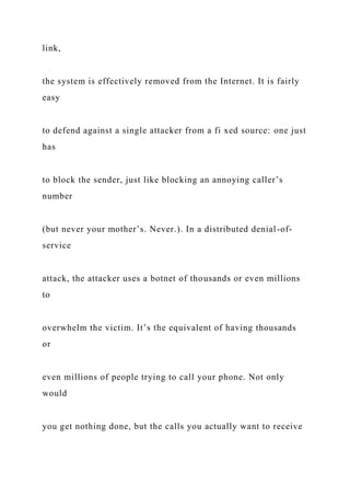 link,
the system is effectively removed from the Internet. It is fairly
easy
to defend against a single attacker from a fi xed source: one just
has
to block the sender, just like blocking an annoying caller’s
number
(but never your mother’s. Never.). In a distributed denial-of-
service
attack, the attacker uses a botnet of thousands or even millions
to
overwhelm the victim. It’s the equivalent of having thousands
or
even millions of people trying to call your phone. Not only
would
you get nothing done, but the calls you actually want to receive
 