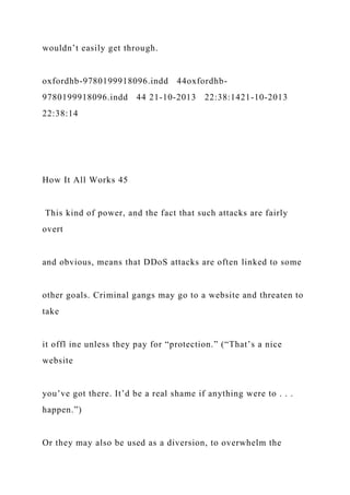 wouldn’t easily get through.
oxfordhb-9780199918096.indd 44oxfordhb-
9780199918096.indd 44 21-10-2013 22:38:1421-10-2013
22:38:14
How It All Works 45
This kind of power, and the fact that such attacks are fairly
overt
and obvious, means that DDoS attacks are often linked to some
other goals. Criminal gangs may go to a website and threaten to
take
it offl ine unless they pay for “protection.” (“That’s a nice
website
you’ve got there. It’d be a real shame if anything were to . . .
happen.”)
Or they may also be used as a diversion, to overwhelm the
 