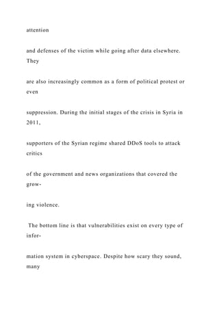attention
and defenses of the victim while going after data elsewhere.
They
are also increasingly common as a form of political protest or
even
suppression. During the initial stages of the crisis in Syria in
2011,
supporters of the Syrian regime shared DDoS tools to attack
critics
of the government and news organizations that covered the
grow-
ing violence.
The bottom line is that vulnerabilities exist on every type of
infor-
mation system in cyberspace. Despite how scary they sound,
many
 