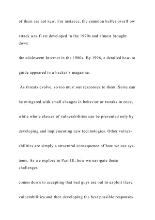 of them are not new. For instance, the common buffer overfl ow
attack was fi rst developed in the 1970s and almost brought
down
the adolescent Internet in the 1980s. By 1996, a detailed how-to
guide appeared in a hacker’s magazine.
As threats evolve, so too must our responses to them. Some can
be mitigated with small changes in behavior or tweaks in code,
while whole classes of vulnerabilities can be prevented only by
developing and implementing new technologies. Other vulner-
abilities are simply a structural consequence of how we use sys-
tems. As we explore in Part III, how we navigate these
challenges
comes down to accepting that bad guys are out to exploit these
vulnerabilities and then developing the best possible responses
 