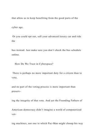 that allow us to keep benefiting from the good parts of the
cyber age.
Or you could opt out, sell your advanced luxury car and ride
the
bus instead. Just make sure you don’t check the bus schedule
online.
How Do We Trust in Cyberspace?
There is perhaps no more important duty for a citizen than to
vote,
and no part of the voting process is more important than
preserv-
ing the integrity of that vote. And yet the Founding Fathers of
American democracy didn’t imagine a world of computerized
vot-
ing machines, nor one in which Pac-Man might chomp his way
 