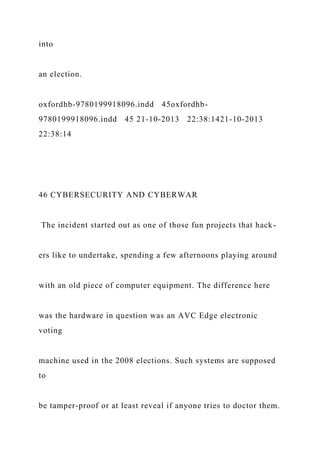 into
an election.
oxfordhb-9780199918096.indd 45oxfordhb-
9780199918096.indd 45 21-10-2013 22:38:1421-10-2013
22:38:14
46 CYBERSECURITY AND CYBERWAR
The incident started out as one of those fun projects that hack-
ers like to undertake, spending a few afternoons playing around
with an old piece of computer equipment. The difference here
was the hardware in question was an AVC Edge electronic
voting
machine used in the 2008 elections. Such systems are supposed
to
be tamper-proof or at least reveal if anyone tries to doctor them.
 