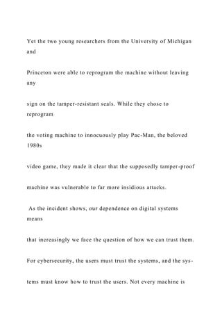 Yet the two young researchers from the University of Michigan
and
Princeton were able to reprogram the machine without leaving
any
sign on the tamper-resistant seals. While they chose to
reprogram
the voting machine to innocuously play Pac-Man, the beloved
1980s
video game, they made it clear that the supposedly tamper-proof
machine was vulnerable to far more insidious attacks.
As the incident shows, our dependence on digital systems
means
that increasingly we face the question of how we can trust them.
For cybersecurity, the users must trust the systems, and the sys-
tems must know how to trust the users. Not every machine is
 
