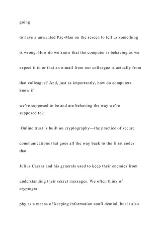 going
to have a unwanted Pac-Man on the screen to tell us something
is wrong. How do we know that the computer is behaving as we
expect it to or that an e-mail from our colleague is actually from
that colleague? And, just as importantly, how do computers
know if
we’re supposed to be and are behaving the way we’re
supposed to?
Online trust is built on cryptography—the practice of secure
communications that goes all the way back to the fi rst codes
that
Julius Caesar and his generals used to keep their enemies from
understanding their secret messages. We often think of
cryptogra-
phy as a means of keeping information confi dential, but it also
 