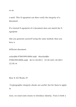or an
e-mail. This fi ngerprint can then verify the integrity of a
document.
If a trusted fi ngerprint of a document does not match the fi
ngerprint
that you generate yourself using the same method, then you
have a
different document.
oxfordhb-9780199918096.indd 46oxfordhb-
9780199918096.indd 46 21-10-2013 22:38:1421-10-2013
22:38:14
How It All Works 47
Cryptographic integrity checks are useful, but for them to apply
to
trust, we need some means to introduce identity. Trust is both a
 