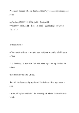 President Barack Obama declared that “cybersecurity risks pose
some
oxfordhb-9780199918096.indd 2oxfordhb-
9780199918096.indd 2 21-10-2013 22:38:1321-10-2013
22:38:13
Introduction 3
of the most serious economic and national security challenges
of the
21st century,” a position that has been repeated by leaders in
coun-
tries from Britain to China.
For all the hope and promise of the information age, ours is
also
a time of “cyber anxiety.” In a survey of where the world was
head-
 