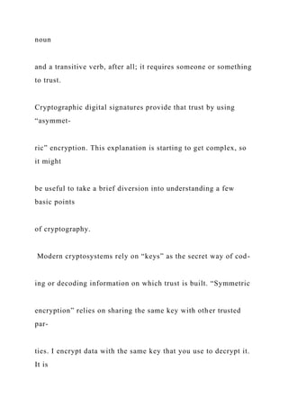 noun
and a transitive verb, after all; it requires someone or something
to trust.
Cryptographic digital signatures provide that trust by using
“asymmet-
ric” encryption. This explanation is starting to get complex, so
it might
be useful to take a brief diversion into understanding a few
basic points
of cryptography.
Modern cryptosystems rely on “keys” as the secret way of cod-
ing or decoding information on which trust is built. “Symmetric
encryption” relies on sharing the same key with other trusted
par-
ties. I encrypt data with the same key that you use to decrypt it.
It is
 