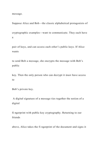message.
Suppose Alice and Bob—the classic alphabetical protagonists of
cryptographic examples—want to communicate. They each have
a
pair of keys, and can access each other’s public keys. If Alice
wants
to send Bob a message, she encrypts the message with Bob’s
public
key. Then the only person who can decrypt it must have access
to
Bob’s private key.
A digital signature of a message ties together the notion of a
digital
fi ngerprint with public key cryptography. Returning to our
friends
above, Alice takes the fi ngerprint of the document and signs it
 