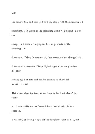 with
her private key and passes it to Bob, along with the unencrypted
document. Bob verifi es the signature using Alice’s public key
and
compares it with a fi ngerprint he can generate of the
unencrypted
document. If they do not match, then someone has changed the
document in between. These digital signatures can provide
integrity
for any type of data and can be chained to allow for
transitive trust.
But where does the trust come from in the fi rst place? For
exam-
ple, I can verify that software I have downloaded from a
company
is valid by checking it against the company’s public key, but
 