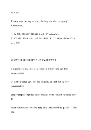 how do
I know that the key actually belongs to that company?
Remember,
oxfordhb-9780199918096.indd 47oxfordhb-
9780199918096.indd 47 21-10-2013 22:38:1421-10-2013
22:38:14
48 CYBERSECURITY AND CYBERWAR
a signature only implies access to the private key that
corresponds
with the public key, not the validity of that public key.
Asymmetric
cryptography requires some means of trusting the public keys.
In
most modern systems we rely on a “trusted third party.” These
are
 
