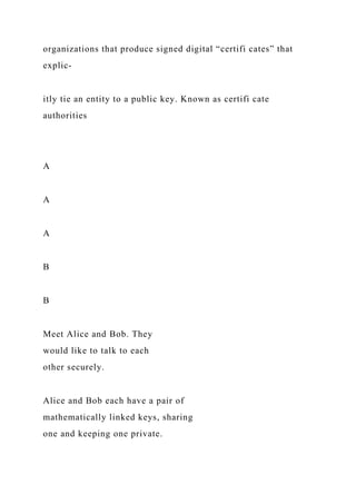 organizations that produce signed digital “certifi cates” that
explic-
itly tie an entity to a public key. Known as certifi cate
authorities
A
A
A
B
B
Meet Alice and Bob. They
would like to talk to each
other securely.
Alice and Bob each have a pair of
mathematically linked keys, sharing
one and keeping one private.
 