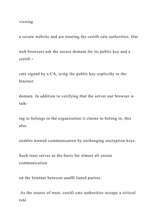 visiting
a secure website and are trusting the certifi cate authorities. Our
web browsers ask the secure domain for its public key and a
certifi -
cate signed by a CA, tying the public key explicitly to the
Internet
domain. In addition to verifying that the server our browser is
talk-
ing to belongs to the organization it claims to belong to, this
also
enables trusted communication by exchanging encryption keys.
Such trust serves as the basis for almost all secure
communication
on the Internet between unaffi liated parties.
As the source of trust, certifi cate authorities occupy a critical
role
 
