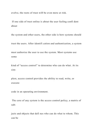 evolve, the roots of trust will be even more at risk.
If one side of trust online is about the user feeling confi dent
about
the system and other users, the other side is how systems should
trust the users. After identifi cation and authentication, a system
must authorize the user to use the system. Most systems use
some
kind of “access control” to determine who can do what. At its
sim-
plest, access control provides the ability to read, write, or
execute
code in an operating environment.
The core of any system is the access control policy, a matrix of
sub-
jects and objects that defi nes who can do what to whom. This
can be
 