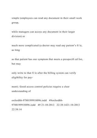 simple (employees can read any document in their small work
group,
while managers can access any document in their larger
division) or
much more complicated (a doctor may read any patient’s fi le,
as long
as that patient has one symptom that meets a prespecifi ed list,
but may
only write to that fi le after the billing system can verify
eligibility for pay-
ment). Good access control policies require a clear
understanding of
oxfordhb-9780199918096.indd 49oxfordhb-
9780199918096.indd 49 21-10-2013 22:38:1421-10-2013
22:38:14
 