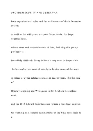 50 CYBERSECURITY AND CYBERWAR
both organizational roles and the architecture of the information
system
as well as the ability to anticipate future needs. For large
organizations,
whose users make extensive use of data, defi ning this policy
perfectly is
incredibly diffi cult. Many believe it may even be impossible.
Failures of access control have been behind some of the more
spectacular cyber-related scandals in recent years, like the case
of
Bradley Manning and WikiLeaks in 2010, which we explore
next,
and the 2013 Edward Snowden case (where a low-level contrac-
tor working as a systems administrator at the NSA had access to
a
 