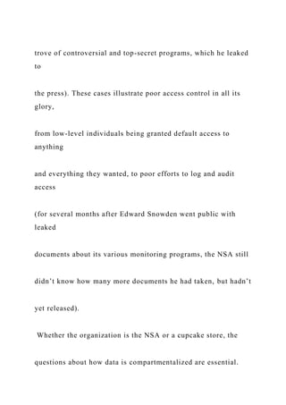 trove of controversial and top-secret programs, which he leaked
to
the press). These cases illustrate poor access control in all its
glory,
from low-level individuals being granted default access to
anything
and everything they wanted, to poor efforts to log and audit
access
(for several months after Edward Snowden went public with
leaked
documents about its various monitoring programs, the NSA still
didn’t know how many more documents he had taken, but hadn’t
yet released).
Whether the organization is the NSA or a cupcake store, the
questions about how data is compartmentalized are essential.
 