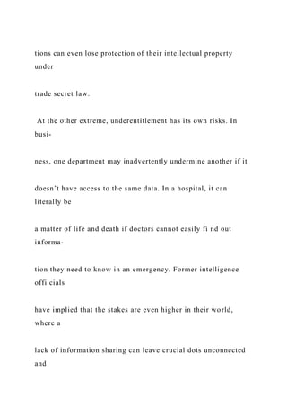 tions can even lose protection of their intellectual property
under
trade secret law.
At the other extreme, underentitlement has its own risks. In
busi-
ness, one department may inadvertently undermine another if it
doesn’t have access to the same data. In a hospital, it can
literally be
a matter of life and death if doctors cannot easily fi nd out
informa-
tion they need to know in an emergency. Former intelligence
offi cials
have implied that the stakes are even higher in their world,
where a
lack of information sharing can leave crucial dots unconnected
and
 