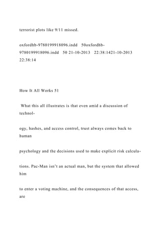 terrorist plots like 9/11 missed.
oxfordhb-9780199918096.indd 50oxfordhb-
9780199918096.indd 50 21-10-2013 22:38:1421-10-2013
22:38:14
How It All Works 51
What this all illustrates is that even amid a discussion of
technol-
ogy, hashes, and access control, trust always comes back to
human
psychology and the decisions used to make explicit risk calcula-
tions. Pac-Man isn’t an actual man, but the system that allowed
him
to enter a voting machine, and the consequences of that access,
are
 
