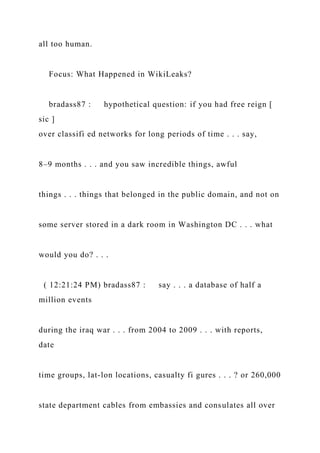 all too human.
Focus: What Happened in WikiLeaks?
bradass87 : hypothetical question: if you had free reign [
sic ]
over classifi ed networks for long periods of time . . . say,
8–9 months . . . and you saw incredible things, awful
things . . . things that belonged in the public domain, and not on
some server stored in a dark room in Washington DC . . . what
would you do? . . .
( 12:21:24 PM) bradass87 : say . . . a database of half a
million events
during the iraq war . . . from 2004 to 2009 . . . with reports,
date
time groups, lat-lon locations, casualty fi gures . . . ? or 260,000
state department cables from embassies and consulates all over
 