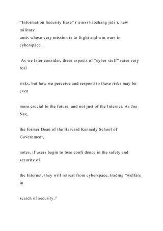 “Information Security Base” ( xinxi baozhang jidi ), new
military
units whose very mission is to fi ght and win wars in
cyberspace.
As we later consider, these aspects of “cyber stuff” raise very
real
risks, but how we perceive and respond to these risks may be
even
more crucial to the future, and not just of the Internet. As Joe
Nye,
the former Dean of the Harvard Kennedy School of
Government,
notes, if users begin to lose confi dence in the safety and
security of
the Internet, they will retreat from cyberspace, trading “welfare
in
search of security.”
 