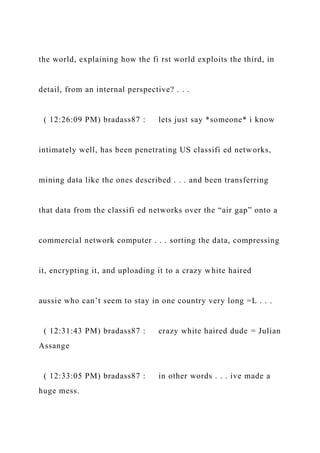 the world, explaining how the fi rst world exploits the third, in
detail, from an internal perspective? . . .
( 12:26:09 PM) bradass87 : lets just say *someone* i know
intimately well, has been penetrating US classifi ed networks,
mining data like the ones described . . . and been transferring
that data from the classifi ed networks over the “air gap” onto a
commercial network computer . . . sorting the data, compressing
it, encrypting it, and uploading it to a crazy white haired
aussie who can’t seem to stay in one country very long =L . . .
( 12:31:43 PM) bradass87 : crazy white haired dude = Julian
Assange
( 12:33:05 PM) bradass87 : in other words . . . ive made a
huge mess.
 