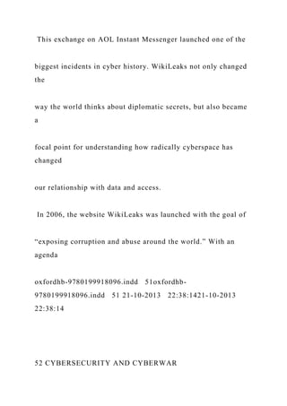 This exchange on AOL Instant Messenger launched one of the
biggest incidents in cyber history. WikiLeaks not only changed
the
way the world thinks about diplomatic secrets, but also became
a
focal point for understanding how radically cyberspace has
changed
our relationship with data and access.
In 2006, the website WikiLeaks was launched with the goal of
“exposing corruption and abuse around the world.” With an
agenda
oxfordhb-9780199918096.indd 51oxfordhb-
9780199918096.indd 51 21-10-2013 22:38:1421-10-2013
22:38:14
52 CYBERSECURITY AND CYBERWAR
 