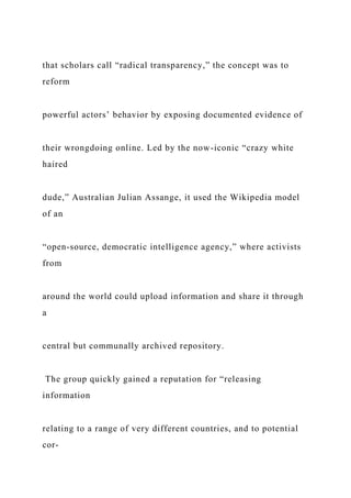 that scholars call “radical transparency,” the concept was to
reform
powerful actors’ behavior by exposing documented evidence of
their wrongdoing online. Led by the now-iconic “crazy white
haired
dude,” Australian Julian Assange, it used the Wikipedia model
of an
“open-source, democratic intelligence agency,” where activists
from
around the world could upload information and share it through
a
central but communally archived repository.
The group quickly gained a reputation for “releasing
information
relating to a range of very different countries, and to potential
cor-
 