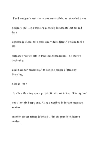 The Pentagon’s prescience was remarkable, as the website was
poised to publish a massive cache of documents that ranged
from
diplomatic cables to memos and videos directly related to the
US
military’s war efforts in Iraq and Afghanistan. This story’s
beginning
goes back to “bradass87,” the online handle of Bradley
Manning,
born in 1987.
Bradley Manning was a private fi rst class in the US Army, and
not a terribly happy one. As he described in instant messages
sent to
another hacker turned journalist, “im an army intelligence
analyst,
 