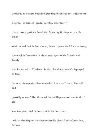 deployed to eastern baghdad, pending discharge for ‘adjustment
disorder’ in lieu of ‘gender identity disorder.’ ”
Later investigations found that Manning fi t in poorly with
other
soldiers and that he had already been reprimanded for disclosing
too much information in video messages to his friends and
family
that he posted to YouTube. In fact, he almost wasn’t deployed
to Iraq
because his superiors had described him as a “risk to himself
and
possibly others.” But the need for intelligence workers in the fi
eld
was too great, and he was sent to the war zone.
While Manning was trained to handle classifi ed information,
he was
 