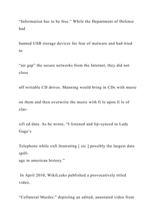 “Information has to be free.” While the Department of Defense
had
banned USB storage devices for fear of malware and had tried
to
“air gap” the secure networks from the Internet, they did not
close
off writable CD drives. Manning would bring in CDs with music
on them and then overwrite the music with fi le upon fi le of
clas-
sifi ed data. As he wrote, “I listened and lip-synced to Lady
Gaga’s
Telephone while exfi ltratrating [ sic ] possibly the largest data
spill-
age in american history.”
In April 2010, WikiLeaks published a provocatively titled
video,
“Collateral Murder,” depicting an edited, annotated video from
 