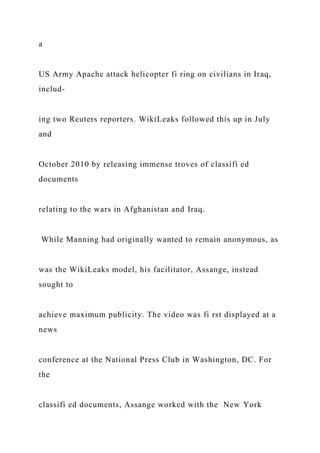 a
US Army Apache attack helicopter fi ring on civilians in Iraq,
includ-
ing two Reuters reporters. WikiLeaks followed this up in July
and
October 2010 by releasing immense troves of classifi ed
documents
relating to the wars in Afghanistan and Iraq.
While Manning had originally wanted to remain anonymous, as
was the WikiLeaks model, his facilitator, Assange, instead
sought to
achieve maximum publicity. The video was fi rst displayed at a
news
conference at the National Press Club in Washington, DC. For
the
classifi ed documents, Assange worked with the New York
 