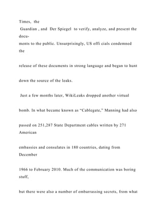 Times, the
Guardian , and Der Spiegel to verify, analyze, and present the
docu-
ments to the public. Unsurprisingly, US offi cials condemned
the
release of these documents in strong language and began to hunt
down the source of the leaks.
Just a few months later, WikiLeaks dropped another virtual
bomb. In what became known as “Cablegate,” Manning had also
passed on 251,287 State Department cables written by 271
American
embassies and consulates in 180 countries, dating from
December
1966 to February 2010. Much of the communication was boring
stuff,
but there were also a number of embarrassing secrets, from what
 