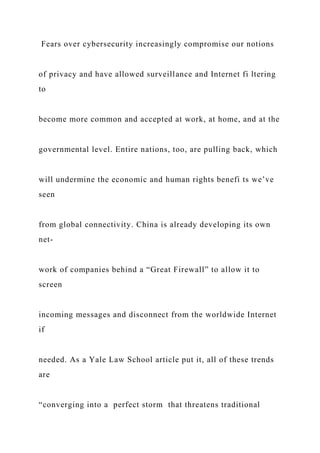 Fears over cybersecurity increasingly compromise our notions
of privacy and have allowed surveillance and Internet fi ltering
to
become more common and accepted at work, at home, and at the
governmental level. Entire nations, too, are pulling back, which
will undermine the economic and human rights benefi ts we’ve
seen
from global connectivity. China is already developing its own
net-
work of companies behind a “Great Firewall” to allow it to
screen
incoming messages and disconnect from the worldwide Internet
if
needed. As a Yale Law School article put it, all of these trends
are
“converging into a perfect storm that threatens traditional
 