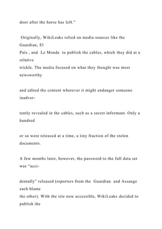 door after the horse has left.”
Originally, WikiLeaks relied on media sources like the
Guardian, El
País , and Le Monde to publish the cables, which they did at a
relative
trickle. The media focused on what they thought was most
newsworthy
and edited the content wherever it might endanger someone
inadver-
tently revealed in the cables, such as a secret informant. Only a
hundred
or so were released at a time, a tiny fraction of the stolen
documents.
A few months later, however, the password to the full data set
was “acci-
dentally” released (reporters from the Guardian and Assange
each blame
the other). With the site now accessible, WikiLeaks decided to
publish the
 