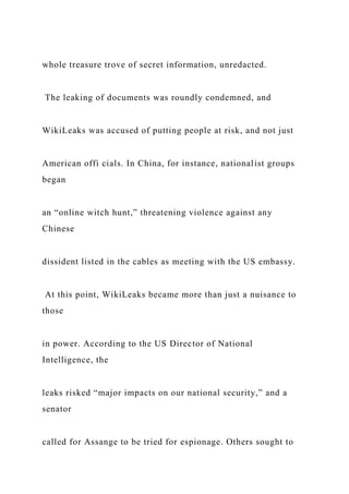 whole treasure trove of secret information, unredacted.
The leaking of documents was roundly condemned, and
WikiLeaks was accused of putting people at risk, and not just
American offi cials. In China, for instance, nationalist groups
began
an “online witch hunt,” threatening violence against any
Chinese
dissident listed in the cables as meeting with the US embassy.
At this point, WikiLeaks became more than just a nuisance to
those
in power. According to the US Director of National
Intelligence, the
leaks risked “major impacts on our national security,” and a
senator
called for Assange to be tried for espionage. Others sought to
 