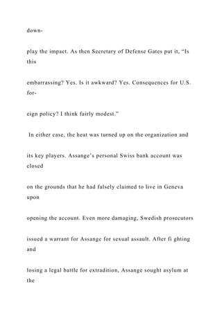 down-
play the impact. As then Secretary of Defense Gates put it, “Is
this
embarrassing? Yes. Is it awkward? Yes. Consequences for U.S.
for-
eign policy? I think fairly modest.”
In either case, the heat was turned up on the organization and
its key players. Assange’s personal Swiss bank account was
closed
on the grounds that he had falsely claimed to live in Geneva
upon
opening the account. Even more damaging, Swedish prosecutors
issued a warrant for Assange for sexual assault. After fi ghting
and
losing a legal battle for extradition, Assange sought asylum at
the
 