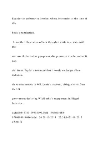 Ecuadorian embassy in London, where he remains at the time of
this
book’s publication.
In another illustration of how the cyber world intersects with
the
real world, the online group was also pressured via the online fi
nan-
cial front. PayPal announced that it would no longer allow
individu-
als to send money to WikiLeaks’s account, citing a letter from
the US
government declaring WikiLeaks’s engagement in illegal
behavior.
oxfordhb-9780199918096.indd 54oxfordhb-
9780199918096.indd 54 21-10-2013 22:38:1421-10-2013
22:38:14
 