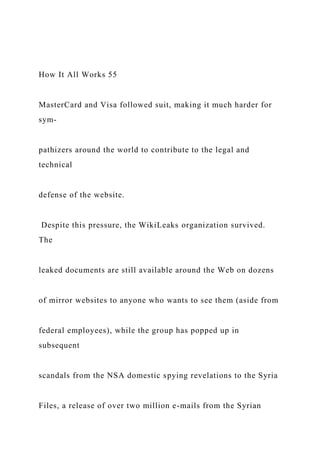 How It All Works 55
MasterCard and Visa followed suit, making it much harder for
sym-
pathizers around the world to contribute to the legal and
technical
defense of the website.
Despite this pressure, the WikiLeaks organization survived.
The
leaked documents are still available around the Web on dozens
of mirror websites to anyone who wants to see them (aside from
federal employees), while the group has popped up in
subsequent
scandals from the NSA domestic spying revelations to the Syria
Files, a release of over two million e-mails from the Syrian
 