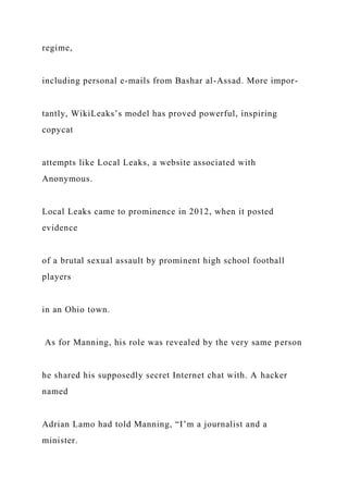 regime,
including personal e-mails from Bashar al-Assad. More impor-
tantly, WikiLeaks’s model has proved powerful, inspiring
copycat
attempts like Local Leaks, a website associated with
Anonymous.
Local Leaks came to prominence in 2012, when it posted
evidence
of a brutal sexual assault by prominent high school football
players
in an Ohio town.
As for Manning, his role was revealed by the very same person
he shared his supposedly secret Internet chat with. A hacker
named
Adrian Lamo had told Manning, “I’m a journalist and a
minister.
 