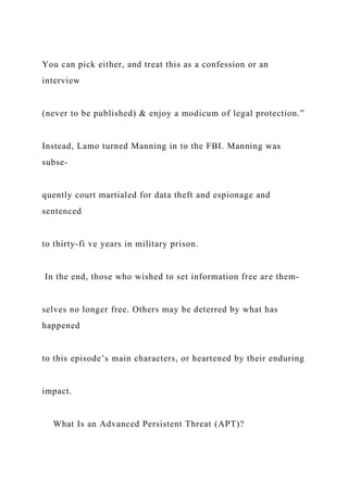 You can pick either, and treat this as a confession or an
interview
(never to be published) & enjoy a modicum of legal protection.”
Instead, Lamo turned Manning in to the FBI. Manning was
subse-
quently court martialed for data theft and espionage and
sentenced
to thirty-fi ve years in military prison.
In the end, those who wished to set information free are them-
selves no longer free. Others may be deterred by what has
happened
to this episode’s main characters, or heartened by their enduring
impact.
What Is an Advanced Persistent Threat (APT)?
 